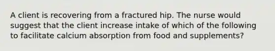 A client is recovering from a fractured hip. The nurse would suggest that the client increase intake of which of the following to facilitate calcium absorption from food and supplements?