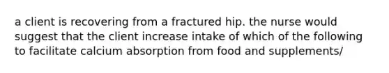 a client is recovering from a fractured hip. the nurse would suggest that the client increase intake of which of the following to facilitate calcium absorption from food and supplements/