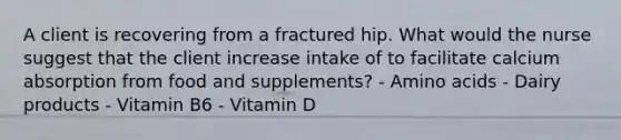 A client is recovering from a fractured hip. What would the nurse suggest that the client increase intake of to facilitate calcium absorption from food and supplements? - Amino acids - Dairy products - Vitamin B6 - Vitamin D