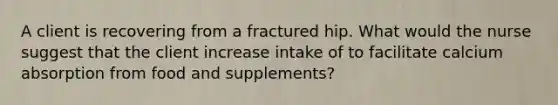 A client is recovering from a fractured hip. What would the nurse suggest that the client increase intake of to facilitate calcium absorption from food and supplements?