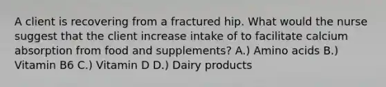 A client is recovering from a fractured hip. What would the nurse suggest that the client increase intake of to facilitate calcium absorption from food and supplements? A.) Amino acids B.) Vitamin B6 C.) Vitamin D D.) Dairy products