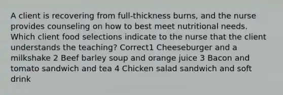 A client is recovering from full-thickness burns, and the nurse provides counseling on how to best meet nutritional needs. Which client food selections indicate to the nurse that the client understands the teaching? Correct1 Cheeseburger and a milkshake 2 Beef barley soup and orange juice 3 Bacon and tomato sandwich and tea 4 Chicken salad sandwich and soft drink