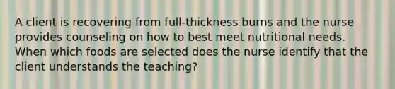 A client is recovering from full-thickness burns and the nurse provides counseling on how to best meet nutritional needs. When which foods are selected does the nurse identify that the client understands the teaching?