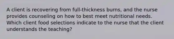 A client is recovering from full-thickness burns, and the nurse provides counseling on how to best meet nutritional needs. Which client food selections indicate to the nurse that the client understands the teaching?