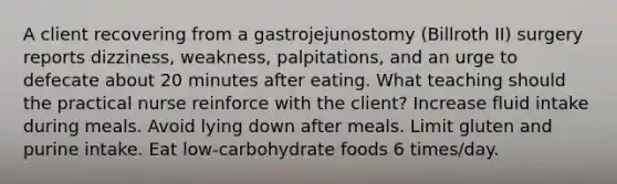 A client recovering from a gastrojejunostomy (Billroth II) surgery reports dizziness, weakness, palpitations, and an urge to defecate about 20 minutes after eating. What teaching should the practical nurse reinforce with the client? Increase fluid intake during meals. Avoid lying down after meals. Limit gluten and purine intake. Eat low-carbohydrate foods 6 times/day.