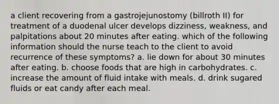 a client recovering from a gastrojejunostomy (billroth II) for treatment of a duodenal ulcer develops dizziness, weakness, and palpitations about 20 minutes after eating. which of the following information should the nurse teach to the client to avoid recurrence of these symptoms? a. lie down for about 30 minutes after eating. b. choose foods that are high in carbohydrates. c. increase the amount of fluid intake with meals. d. drink sugared fluids or eat candy after each meal.