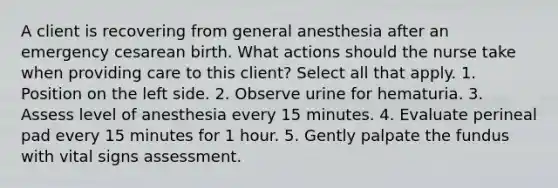 A client is recovering from general anesthesia after an emergency cesarean birth. What actions should the nurse take when providing care to this client? Select all that apply. 1. Position on the left side. 2. Observe urine for hematuria. 3. Assess level of anesthesia every 15 minutes. 4. Evaluate perineal pad every 15 minutes for 1 hour. 5. Gently palpate the fundus with vital signs assessment.