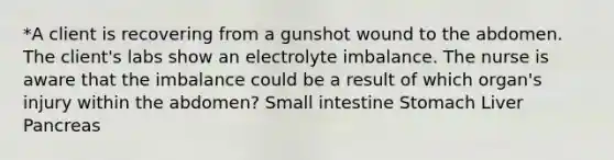 *A client is recovering from a gunshot wound to the abdomen. The client's labs show an electrolyte imbalance. The nurse is aware that the imbalance could be a result of which organ's injury within the abdomen? Small intestine Stomach Liver Pancreas