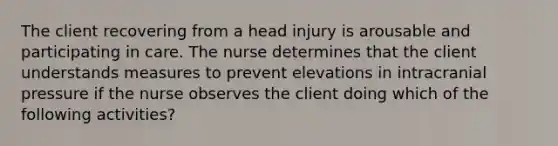 The client recovering from a head injury is arousable and participating in care. The nurse determines that the client understands measures to prevent elevations in intracranial pressure if the nurse observes the client doing which of the following activities?