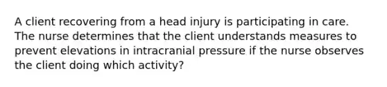 A client recovering from a head injury is participating in care. The nurse determines that the client understands measures to prevent elevations in intracranial pressure if the nurse observes the client doing which activity?