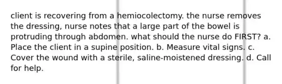 client is recovering from a hemiocolectomy. the nurse removes the dressing, nurse notes that a large part of the bowel is protruding through abdomen. what should the nurse do FIRST? a. Place the client in a supine position. b. Measure vital signs. c. Cover the wound with a sterile, saline-moistened dressing. d. Call for help.