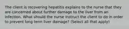 The client is recovering hepatitis explains to the nurse that they are concerned about further damage to the liver from an infection. What should the nurse instruct the client to do in order to prevent long term liver damage? (Select all that apply)