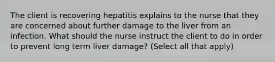 The client is recovering hepatitis explains to the nurse that they are concerned about further damage to the liver from an infection. What should the nurse instruct the client to do in order to prevent long term liver damage? (Select all that apply)