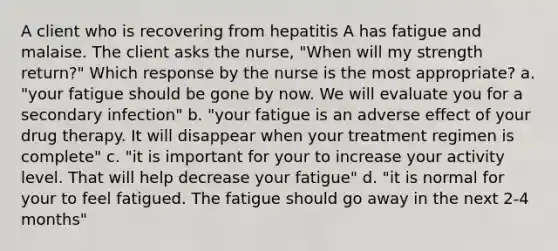 A client who is recovering from hepatitis A has fatigue and malaise. The client asks the nurse, "When will my strength return?" Which response by the nurse is the most appropriate? a. "your fatigue should be gone by now. We will evaluate you for a secondary infection" b. "your fatigue is an adverse effect of your drug therapy. It will disappear when your treatment regimen is complete" c. "it is important for your to increase your activity level. That will help decrease your fatigue" d. "it is normal for your to feel fatigued. The fatigue should go away in the next 2-4 months"