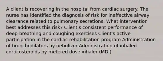 A client is recovering in the hospital from cardiac surgery. The nurse has identified the diagnosis of risk for ineffective airway clearance related to pulmonary secretions. What intervention best addresses this risk? Client's consistent performance of deep-breathing and coughing exercises Client's active participation in the cardiac rehabilitation program Administration of bronchodilators by nebulizer Administration of inhaled corticosteroids by metered dose inhaler (MDI)