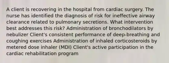 A client is recovering in the hospital from cardiac surgery. The nurse has identified the diagnosis of risk for ineffective airway clearance related to pulmonary secretions. What intervention best addresses this risk? Administration of bronchodilators by nebulizer Client's consistent performance of deep-breathing and coughing exercises Administration of inhaled corticosteroids by metered dose inhaler (MDI) Client's active participation in the cardiac rehabilitation program