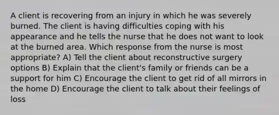 A client is recovering from an injury in which he was severely burned. The client is having difficulties coping with his appearance and he tells the nurse that he does not want to look at the burned area. Which response from the nurse is most appropriate? A) Tell the client about reconstructive surgery options B) Explain that the client's family or friends can be a support for him C) Encourage the client to get rid of all mirrors in the home D) Encourage the client to talk about their feelings of loss