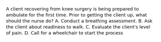 A client recovering from knee surgery is being prepared to ambulate for the first time. Prior to getting the client​ up, what should the nurse​ do? A. Conduct a breathing assessment. B. Ask the client about readiness to walk. C. Evaluate the​ client's level of pain. D. Call for a wheelchair to start the process