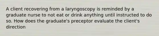 A client recovering from a laryngoscopy is reminded by a graduate nurse to not eat or drink anything until instructed to do so. How does the graduate's preceptor evaluate the client's direction