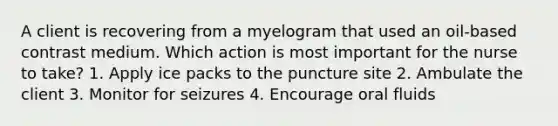 A client is recovering from a myelogram that used an oil-based contrast medium. Which action is most important for the nurse to take? 1. Apply ice packs to the puncture site 2. Ambulate the client 3. Monitor for seizures 4. Encourage oral fluids