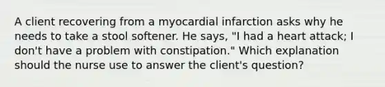 A client recovering from a myocardial infarction asks why he needs to take a stool softener. He says, "I had a heart attack; I don't have a problem with constipation." Which explanation should the nurse use to answer the client's question?