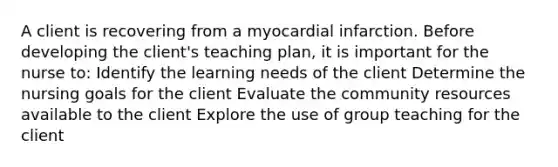 A client is recovering from a myocardial infarction. Before developing the client's teaching plan, it is important for the nurse to: Identify the learning needs of the client Determine the nursing goals for the client Evaluate the community resources available to the client Explore the use of group teaching for the client