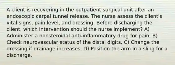 A client is recovering in the outpatient surgical unit after an endoscopic carpal tunnel release. The nurse assess the client's vital signs, pain level, and dressing. Before discharging the client, which intervention should the nurse implement? A) Administer a nonsteroidal anti-inflammatory drug for pain. B) Check neurovascular status of the distal digits. C) Change the dressing if drainage increases. D) Position the arm in a sling for a discharge.