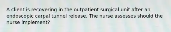 A client is recovering in the outpatient surgical unit after an endoscopic carpal tunnel release. The nurse assesses should the nurse implement?