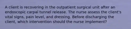 A client is recovering in the outpatient surgical unit after an endoscopic carpal tunnel release. The nurse assess the client's vital signs, pain level, and dressing. Before discharging the client, which intervention should the nurse implement?