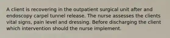 A client is recovering in the outpatient surgical unit after and endoscopy carpel tunnel release. The nurse assesses the clients vital signs, pain level and dressing. Before discharging the client which intervention should the nurse implement.