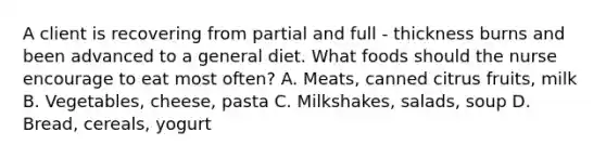 A client is recovering from partial and full - thickness burns and been advanced to a general diet. What foods should the nurse encourage to eat most often? A. Meats, canned citrus fruits, milk B. Vegetables, cheese, pasta C. Milkshakes, salads, soup D. Bread, cereals, yogurt