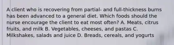 A client who is recovering from partial- and full-thickness burns has been advanced to a general diet. Which foods should the nurse encourage the client to eat most often? A. Meats, citrus fruits, and milk B. Vegetables, cheeses, and pastas C. Milkshakes, salads and juice D. Breads, cereals, and yogurts