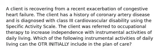 A client is recovering from a recent exacerbation of congestive heart failure. The client has a history of coronary artery disease and is diagnosed with class III cardiovascular disability using the Specific Activity Scale. The client was referred to occupational therapy to increase independence with instrumental activities of daily living. Which of the following instrumental activities of daily living can the OTR INITIALLY include in the plan of care?