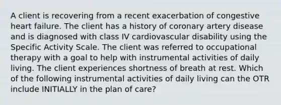 A client is recovering from a recent exacerbation of congestive heart failure. The client has a history of coronary artery disease and is diagnosed with class IV cardiovascular disability using the Specific Activity Scale. The client was referred to occupational therapy with a goal to help with instrumental activities of daily living. The client experiences shortness of breath at rest. Which of the following instrumental activities of daily living can the OTR include INITIALLY in the plan of care?