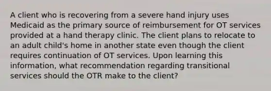 A client who is recovering from a severe hand injury uses Medicaid as the primary source of reimbursement for OT services provided at a hand therapy clinic. The client plans to relocate to an adult child's home in another state even though the client requires continuation of OT services. Upon learning this information, what recommendation regarding transitional services should the OTR make to the client?