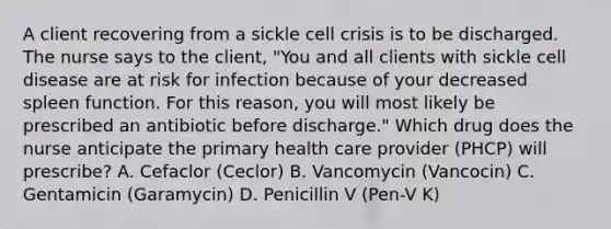 A client recovering from a sickle cell crisis is to be discharged. The nurse says to the client, "You and all clients with sickle cell disease are at risk for infection because of your decreased spleen function. For this reason, you will most likely be prescribed an antibiotic before discharge." Which drug does the nurse anticipate the primary health care provider (PHCP) will prescribe? A. Cefaclor (Ceclor) B. Vancomycin (Vancocin) C. Gentamicin (Garamycin) D. Penicillin V (Pen-V K)