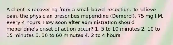 A client is recovering from a small-bowel resection. To relieve pain, the physician prescribes meperidine (Demerol), 75 mg I.M. every 4 hours. How soon after administration should meperidine's onset of action occur? 1. 5 to 10 minutes 2. 10 to 15 minutes 3. 30 to 60 minutes 4. 2 to 4 hours