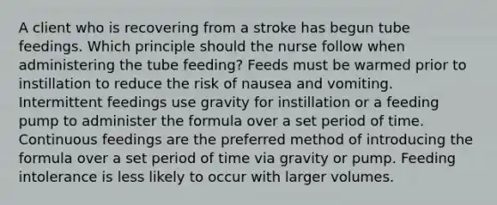 A client who is recovering from a stroke has begun tube feedings. Which principle should the nurse follow when administering the tube feeding? Feeds must be warmed prior to instillation to reduce the risk of nausea and vomiting. Intermittent feedings use gravity for instillation or a feeding pump to administer the formula over a set period of time. Continuous feedings are the preferred method of introducing the formula over a set period of time via gravity or pump. Feeding intolerance is less likely to occur with larger volumes.