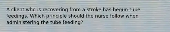 A client who is recovering from a stroke has begun tube feedings. Which principle should the nurse follow when administering the tube feeding?