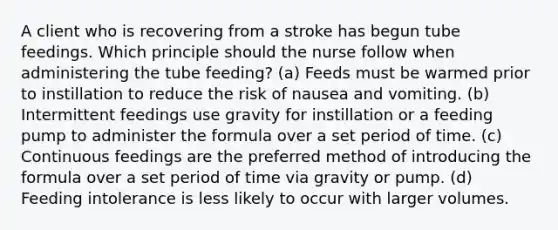 A client who is recovering from a stroke has begun tube feedings. Which principle should the nurse follow when administering the tube feeding? (a) Feeds must be warmed prior to instillation to reduce the risk of nausea and vomiting. (b) Intermittent feedings use gravity for instillation or a feeding pump to administer the formula over a set period of time. (c) Continuous feedings are the preferred method of introducing the formula over a set period of time via gravity or pump. (d) Feeding intolerance is less likely to occur with larger volumes.