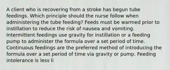 A client who is recovering from a stroke has begun tube feedings. Which principle should the nurse follow when administering the tube feeding? Feeds must be warmed prior to instillation to reduce the risk of nausea and vomiting. Intermittent feedings use gravity for instillation or a feeding pump to administer the formula over a set period of time. Continuous feedings are the preferred method of introducing the formula over a set period of time via gravity or pump. Feeding intolerance is less li