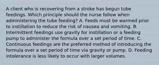 A client who is recovering from a stroke has begun tube feedings. Which principle should the nurse follow when administering the tube feeding? A. Feeds must be warmed prior to instillation to reduce the risk of nausea and vomiting. B. Intermittent feedings use gravity for instillation or a feeding pump to administer the formula over a set period of time. C. Continuous feedings are the preferred method of introducing the formula over a set period of time via gravity or pump. D. Feeding intolerance is less likely to occur with larger volumes.