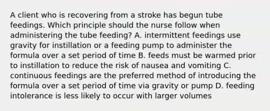 A client who is recovering from a stroke has begun tube feedings. Which principle should the nurse follow when administering the tube feeding? A. intermittent feedings use gravity for instillation or a feeding pump to administer the formula over a set period of time B. feeds must be warmed prior to instillation to reduce the risk of nausea and vomiting C. continuous feedings are the preferred method of introducing the formula over a set period of time via gravity or pump D. feeding intolerance is less likely to occur with larger volumes