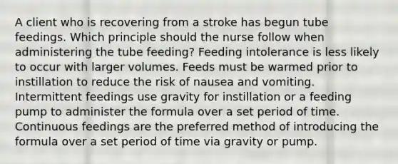 A client who is recovering from a stroke has begun tube feedings. Which principle should the nurse follow when administering the tube feeding? Feeding intolerance is less likely to occur with larger volumes. Feeds must be warmed prior to instillation to reduce the risk of nausea and vomiting. Intermittent feedings use gravity for instillation or a feeding pump to administer the formula over a set period of time. Continuous feedings are the preferred method of introducing the formula over a set period of time via gravity or pump.