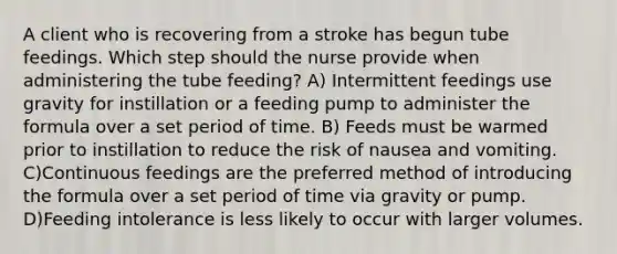 A client who is recovering from a stroke has begun tube feedings. Which step should the nurse provide when administering the tube feeding? A) Intermittent feedings use gravity for instillation or a feeding pump to administer the formula over a set period of time. B) Feeds must be warmed prior to instillation to reduce the risk of nausea and vomiting. C)Continuous feedings are the preferred method of introducing the formula over a set period of time via gravity or pump. D)Feeding intolerance is less likely to occur with larger volumes.