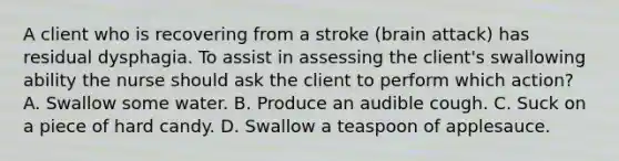 A client who is recovering from a stroke (brain attack) has residual dysphagia. To assist in assessing the client's swallowing ability the nurse should ask the client to perform which action? A. Swallow some water. B. Produce an audible cough. C. Suck on a piece of hard candy. D. Swallow a teaspoon of applesauce.