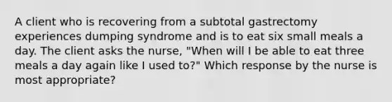 A client who is recovering from a subtotal gastrectomy experiences dumping syndrome and is to eat six small meals a day. The client asks the nurse, "When will I be able to eat three meals a day again like I used to?" Which response by the nurse is most appropriate?