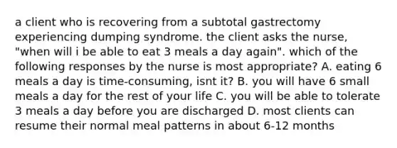 a client who is recovering from a subtotal gastrectomy experiencing dumping syndrome. the client asks the nurse, "when will i be able to eat 3 meals a day again". which of the following responses by the nurse is most appropriate? A. eating 6 meals a day is time-consuming, isnt it? B. you will have 6 small meals a day for the rest of your life C. you will be able to tolerate 3 meals a day before you are discharged D. most clients can resume their normal meal patterns in about 6-12 months