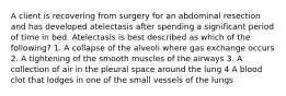 A client is recovering from surgery for an abdominal resection and has developed atelectasis after spending a significant period of time in bed. Atelectasis is best described as which of the following? 1. A collapse of the alveoli where gas exchange occurs 2. A tightening of the smooth muscles of the airways 3. A collection of air in the pleural space around the lung 4 A blood clot that lodges in one of the small vessels of the lungs