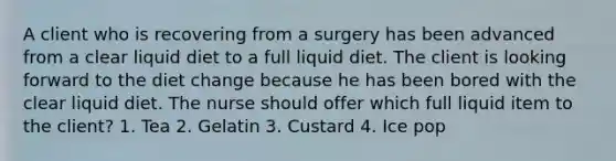 A client who is recovering from a surgery has been advanced from a clear liquid diet to a full liquid diet. The client is looking forward to the diet change because he has been bored with the clear liquid diet. The nurse should offer which full liquid item to the client? 1. Tea 2. Gelatin 3. Custard 4. Ice pop